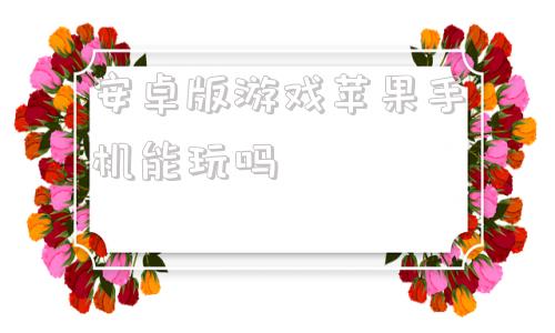 安卓版游戏苹果手机能玩吗安卓手机怎么玩苹果系统的游戏
