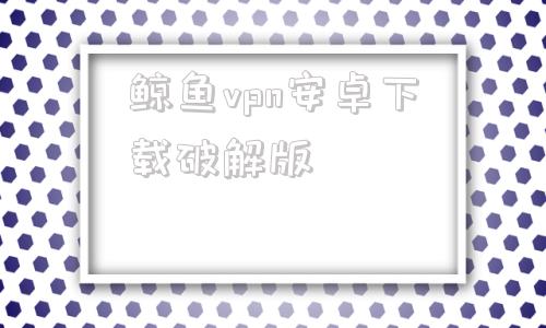关于鲸鱼vpn安卓下载破解版的信息
