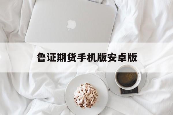 鲁证期货手机版安卓版(鲁证期货下载官网手机版)